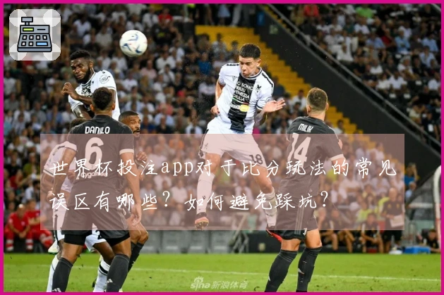 世界杯投注app对于比分玩法的常见误区有哪些？如何避免踩坑？
