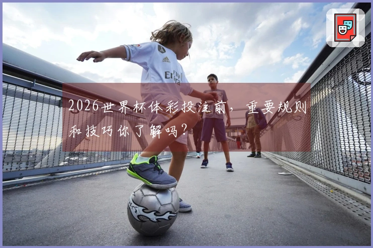 2026世界杯体彩投注前，重要规则和技巧你了解吗？